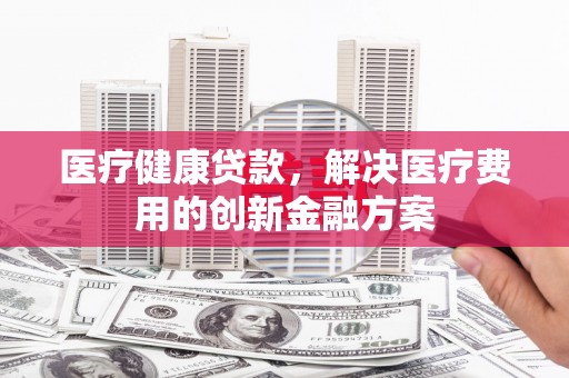 莱西医疗健康贷款，解决医疗费用的创新金融方案