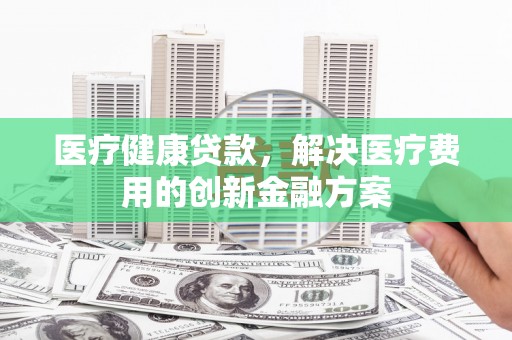 莱西医疗健康贷款，解决医疗费用的创新金融方案